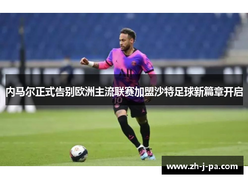 内马尔正式告别欧洲主流联赛加盟沙特足球新篇章开启
