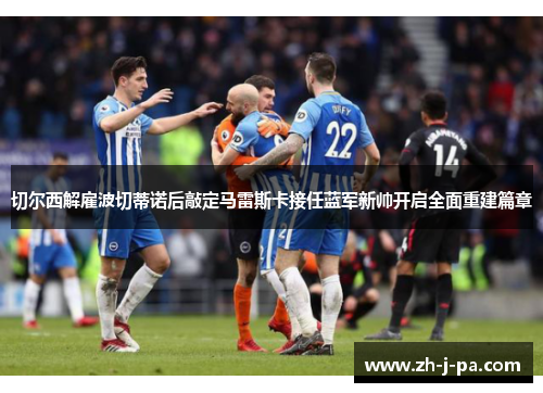 切尔西解雇波切蒂诺后敲定马雷斯卡接任蓝军新帅开启全面重建篇章