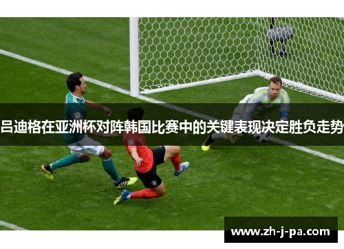 吕迪格在亚洲杯对阵韩国比赛中的关键表现决定胜负走势