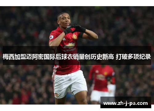 梅西加盟迈阿密国际后球衣销量创历史新高 打破多项纪录