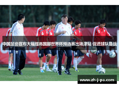 中国足协宣布大幅提高国脚世界杯预选赛出场津贴 促进球队备战 中国足协宣布大幅提高国脚世界杯预选赛出场津贴 促进球队备战