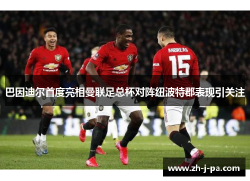 巴因迪尔首度亮相曼联足总杯对阵纽波特郡表现引关注