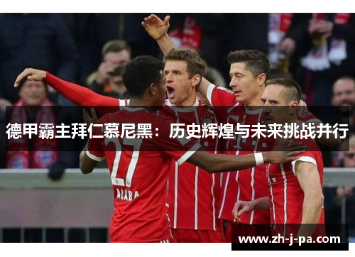 德甲霸主拜仁慕尼黑：历史辉煌与未来挑战并行