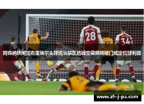 阿森纳铁闸加布里埃尔头球统治禁区防线空霸频频破门成定位球利器