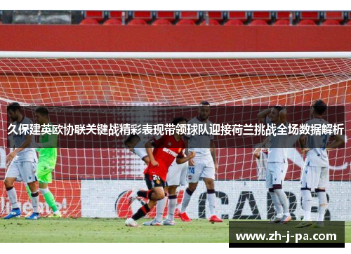 久保建英欧协联关键战精彩表现带领球队迎接荷兰挑战全场数据解析 久保建英欧协联关键战精彩表现带领球队迎接荷兰挑战全场数据解析