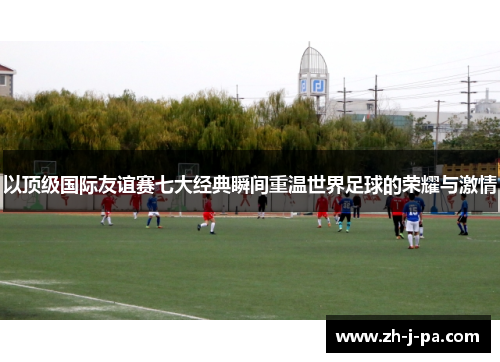 以顶级国际友谊赛七大经典瞬间重温世界足球的荣耀与激情