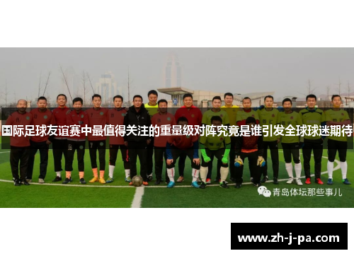 国际足球友谊赛中最值得关注的重量级对阵究竟是谁引发全球球迷期待