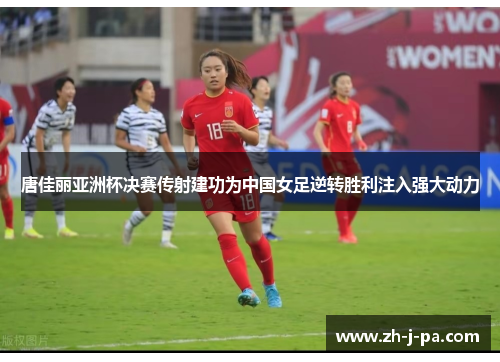 唐佳丽亚洲杯决赛传射建功为中国女足逆转胜利注入强大动力