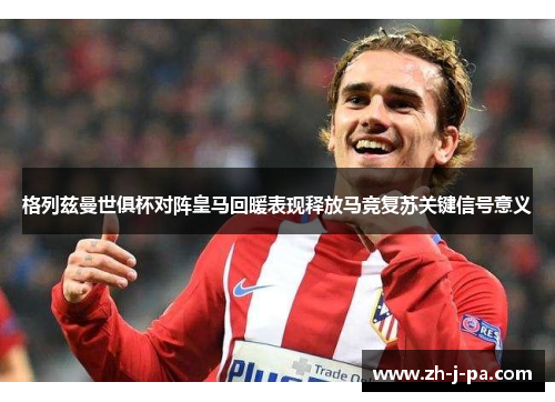格列兹曼世俱杯对阵皇马回暖表现释放马竞复苏关键信号意义