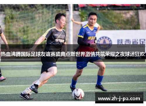 热血沸腾国际足球友谊赛盛典点燃世界激情共筑荣耀之夜球迷狂欢 热血沸腾国际足球友谊赛盛典点燃世界激情共筑荣耀之夜球迷狂欢
