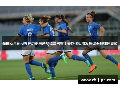 美国女足创世界杯历史最差战绩昔日霸主突然迷失引发热议全球球迷震惊